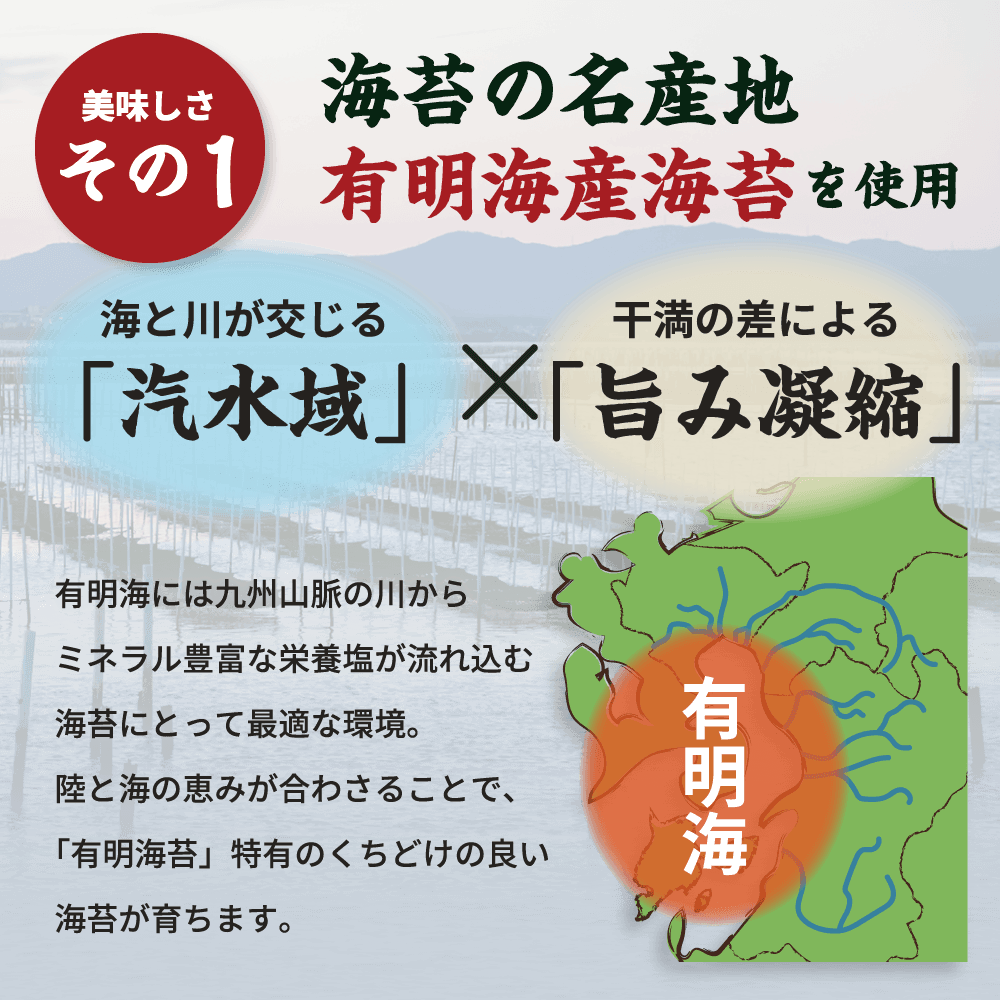 海苔の名産地有明海産海苔を使用。有明海には九州山脈の川からミネラル豊富な栄養塩が流れ込む海苔にとって最適な環境。陸と海の恵みが合わさることで、「有明海苔」特有のくちどけの良い海苔が育ちます。