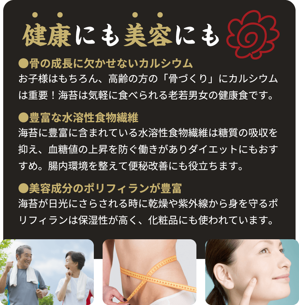 健康にも美容にも。●骨の成長に欠かせないカルシウム。お子様はもちろん、高齢の方の「骨づくり」にカルシウムは重要！海苔は気軽に食べられる老若男女の健康食です。●豊富な水溶性食物繊維海苔に豊富に含まれている水溶性食物繊維は糖質の吸収を抑え、血糖値の上昇を防ぐ働きがありダイエットにもおすすめ。腸内環境を整えて便秘改善にも役立ちます。●美容成分のポリフィランが豊富海苔が日光にさらされる時に乾燥や紫外線から身を守るポリフィランは保湿性が高く、化粧品にも使われています。